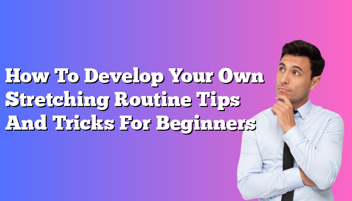 How To Develop Your Own Stretching Routine Tips And Tricks For Beginners