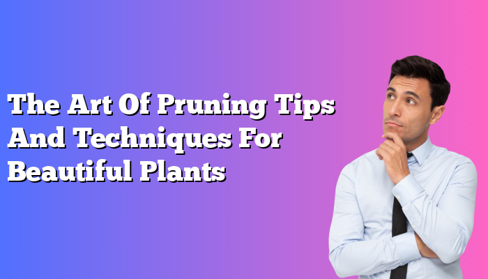 The Art Of Pruning Tips And Techniques For Beautiful Plants
