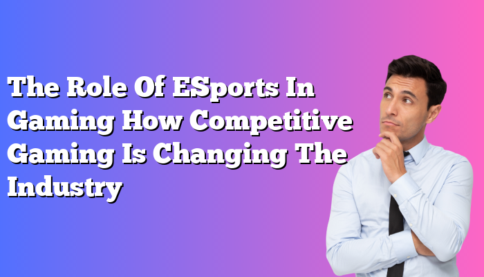 The Role Of ESports In Gaming How Competitive Gaming Is Changing The Industry