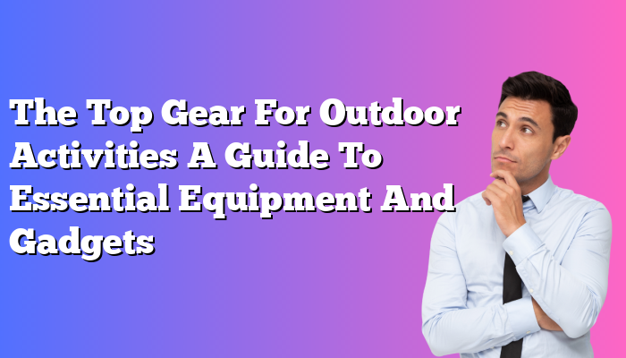 The Top Gear For Outdoor Activities A Guide To Essential Equipment And Gadgets