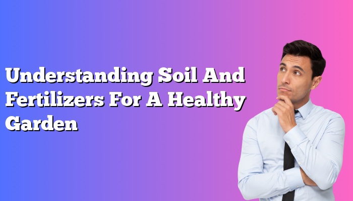 Understanding Soil And Fertilizers For A Healthy Garden